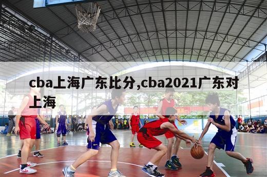 cba上海广东比分,cba2021广东对上海