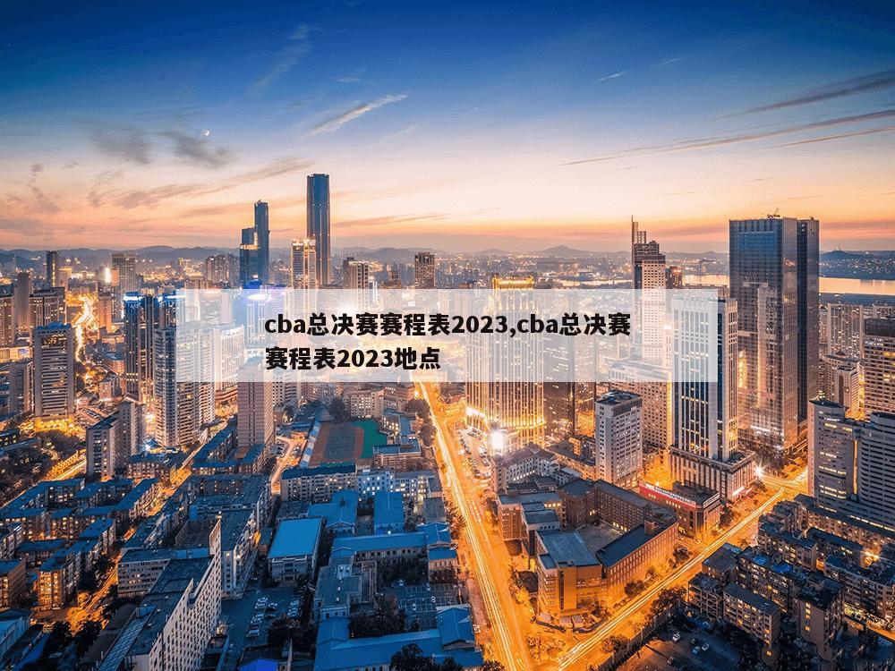 cba总决赛赛程表2023,cba总决赛赛程表2023地点