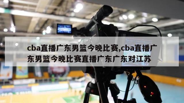 cba直播广东男篮今晚比赛,cba直播广东男篮今晚比赛直播广东广东对江苏