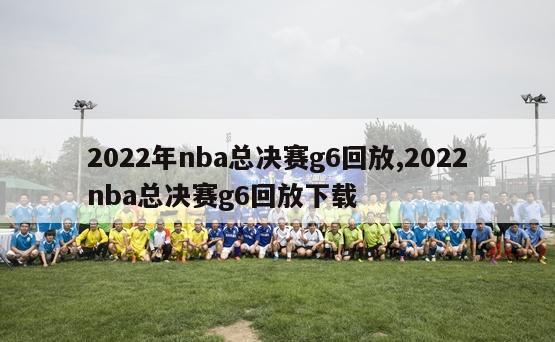 2022年nba总决赛g6回放,2022nba总决赛g6回放下载