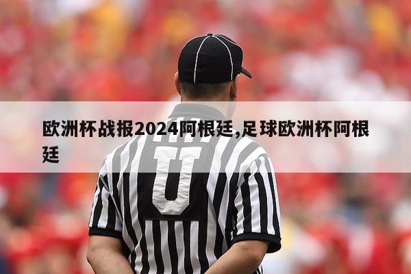 欧洲杯战报2024阿根廷,足球欧洲杯阿根廷