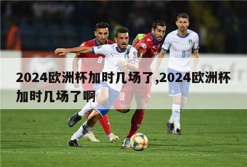 2024欧洲杯加时几场了,2024欧洲杯加时几场了啊