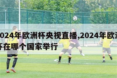 2024年欧洲杯央视直播,2024年欧洲杯在哪个国家举行