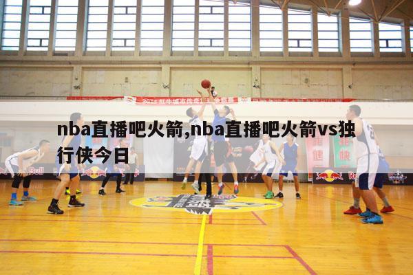 nba直播吧火箭,nba直播吧火箭vs独行侠今日